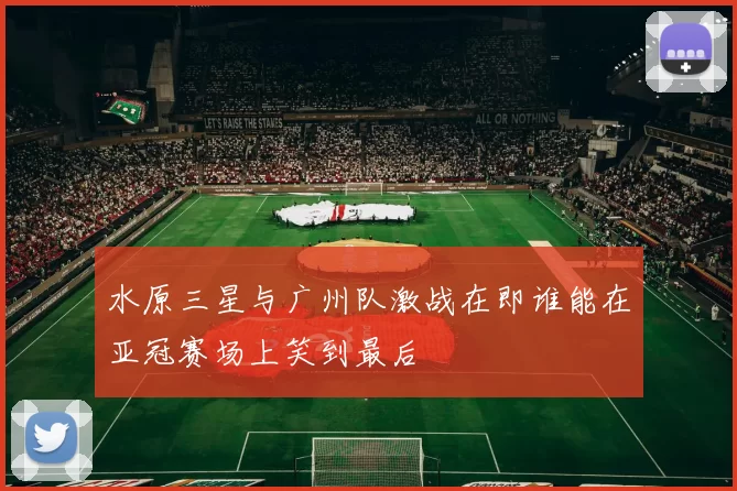 水原三星与广州队激战在即谁能在亚冠赛场上笑到最后