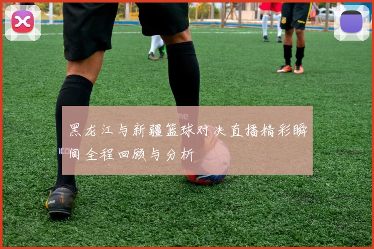 黑龙江与新疆篮球对决直播精彩瞬间全程回顾与分析