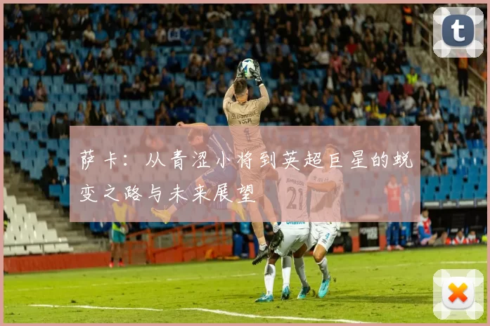 萨卡：从青涩小将到英超巨星的蜕变之路与未来展望