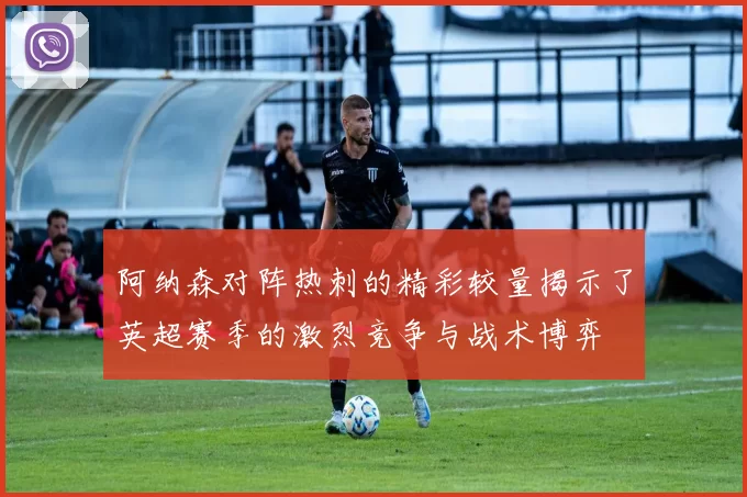 阿纳森对阵热刺的精彩较量揭示了英超赛季的激烈竞争与战术博弈