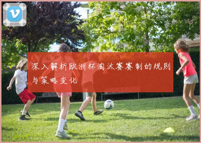 深入解析欧洲杯淘汰赛赛制的规则与策略变化