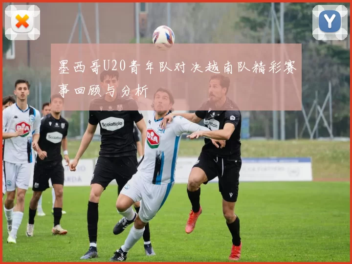 墨西哥U20青年队对决越南队精彩赛事回顾与分析